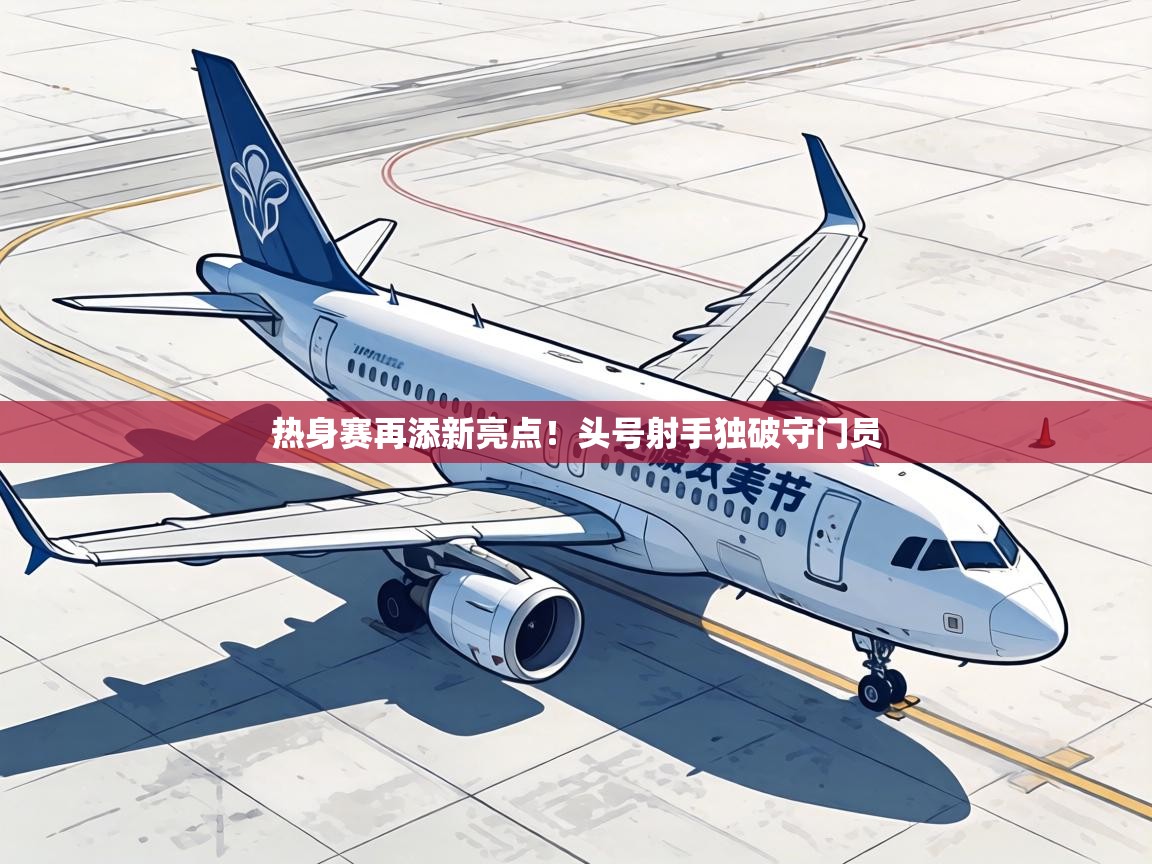 热身赛再添新亮点！头号射手独破守门员
