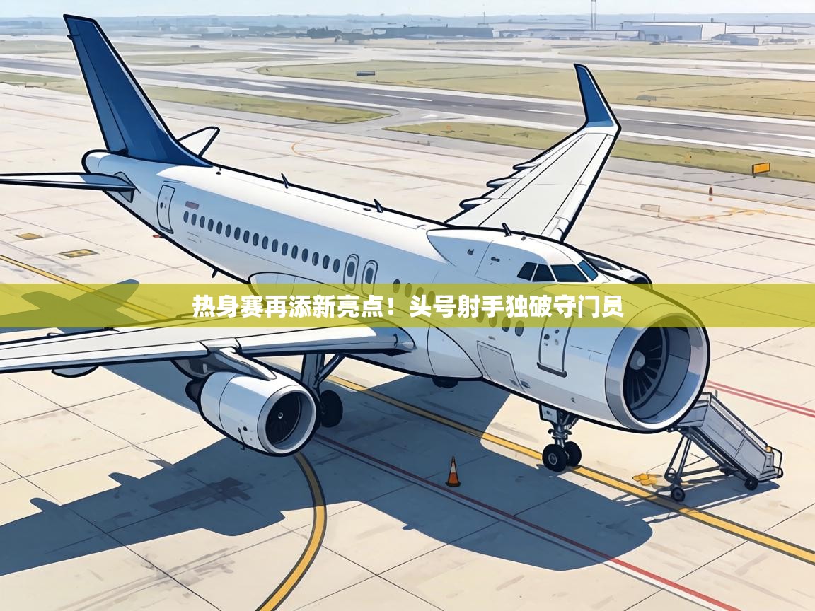 热身赛再添新亮点！头号射手独破守门员  第2张